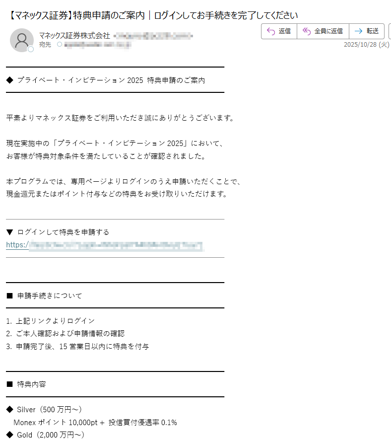 ◆ プライベート・インビテーション2025 特典申請のご案内平素よりマネックス証券をご利用いただき誠にありがとうございます。現在実施中の「プライベート・インビテーション2025」において、  お客様が特典対象条件を満たしていることが確認されました。本プログラムでは、専用ページよりログインのうえ申請いただくことで、  現金還元またはポイント付与などの特典をお受け取りいただけます。▼ ログインして特典を申請する  https:/■ 申請手続きについて1. 上記リンクよりログイン  2. ご本人確認および申請情報の確認  3. 申請完了後、15営業日以内に特典を付与■ 特典内容◆ Silver(500万円~)   Monexポイント10,000pt + 投信買付優遇率0.1%  ◆ Gold(2,000万円~)   現金還元30,000円 + 特別レポート提供  ◆ Platinum(5,000万円~)   現金還元50,000円 + 優遇金利 + 個別相談枠■ 実施期間2025年10月20日(月)~ 12月31日(水)  ※ 申請はお一人様1回限りです。マネックス証券は、お客様の投資活動をより豊かにするため、  公平で透明な優遇制度の運用を継続いたします。  安心してお手続きをお進めください。マネックス証券株式会社  金融商品取引業者 関東財務局長(金商)第号  加入協会:日本証券業協会、金融先物取引業協会 ほか  Copyright(C) Monex, Inc. All Rights Reserved.