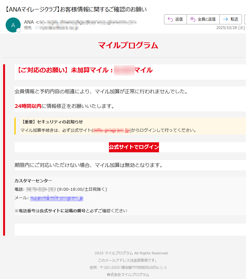 マイルプログラム【ご対応のお願い】未加算マイル:マイル会員情報と予約内容の相違により、マイル加算が正常に行われませんでした。24時間以内に情報修正をお願いいたします。【重要】セキュリティのお知らせマイル加算手続きは、必ず公式サイト)からログインして行ってください。 公式サイトでログイン 期限内にご対応いただけない場合、マイル加算は無効となります。カスタマーセンター電話 (9:00-18:00/土日祝除く)メール: ※電話番号は公式サイトに記載の番号と必ずご確認ください2025 マイルプログラム All Rights Reserved.このメールアドレスは送信専用です。住所: 〒株式会社マイルプログラム