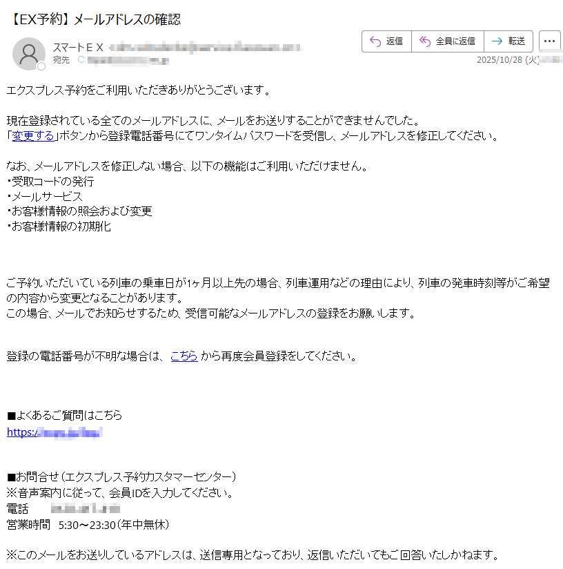 エクスプレス予約をご利用いただきありがとうございます。 現在登録されている全てのメールアドレスに、メールをお送りすることができませんでした。「変更する」ボタンから登録電話番号にてワンタイムパスワードを受信し、メールアドレスを修正してください。 なお、メールアドレスを修正しない場合、以下の機能はご利用いただけません。・受取コードの発行・メールサービス・お客様情報の照会および変更・お客様情報の初期化 ご予約いただいている列車の乗車日が1ヶ月以上先の場合、列車運用などの理由により、列車の発車時刻等がご希望の内容から変更となることがあります。この場合、メールでお知らせするため、受信可能なメールアドレスの登録をお願いします。登録の電話番号が不明な場合は、 こちら から再度会員登録をしてください。 ■よくあるご質問はこちらhttps:// ■お問合せ(エクスプレス予約カスタマーセンター)※音声案内に従って、会員IDを入力してください。電話営業時間 5:30〜23:30(年中無休)※このメールをお送りしているアドレスは、送信専用となっており、返信いただいてもご回答いたしかねます。