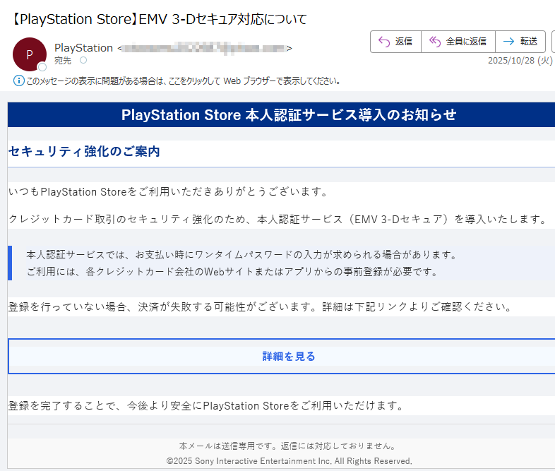 PlayStation Store 本人認証サービス導入のお知らせセキュリティ強化のご案内いつもPlayStation Storeをご利用いただきありがとうございます。クレジットカード取引のセキュリティ強化のため、本人認証サービス(EMV 3-Dセキュア)を導入いたします。本人認証サービスでは、お支払い時にワンタイムパスワードの入力が求められる場合があります。ご利用には、各クレジットカード会社のWebサイトまたはアプリからの事前登録が必要です。 登録を行っていない場合、決済が失敗する可能性がございます。詳細は下記リンクよりご確認ください。詳細を見る 登録を完了することで、今後より安全にPlayStation Storeをご利用いただけます。本メールは送信専用です。返信には対応しておりません。©2025 Sony Interactive Entertainment Inc. All Rights Reserved.