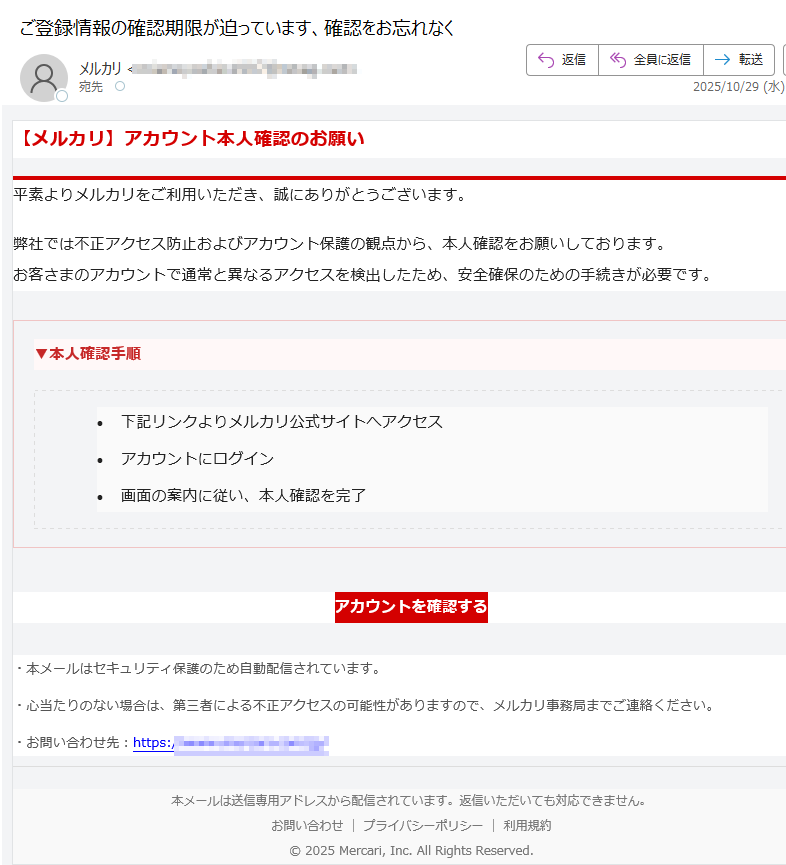 【メルカリ】アカウント本人確認のお願い平素よりメルカリをご利用いただき、誠にありがとうございます。弊社では不正アクセス防止およびアカウント保護の観点から、本人確認をお願いしております。お客さまのアカウントで通常と異なるアクセスを検出したため、安全確保のための手続きが必要です。▼本人確認手順 •下記リンクよりメルカリ公式サイトへアクセス •アカウントにログイン •画面の案内に従い、本人確認を完了 アカウントを確認する ・本メールはセキュリティ保護のため自動配信されています。・心当たりのない場合は、第三者による不正アクセスの可能性がありますので、メルカリ事務局までご連絡ください。・お問い合わせ先:https://本メールは送信専用アドレスから配信されています。返信いただいても対応できません。お問い合わせプライバシーポリシー利用規約© 2025 Mercari, Inc. All Rights Reserved.