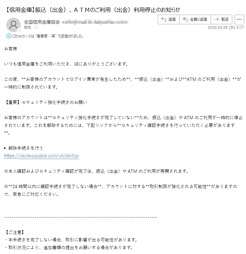 お客様いつも信用金庫をご利用いただき、誠にありがとうございます。この度、**お客様のアカウントでログイン異常が発生したため**、**振込(出金)**および**ATMのご利用(出金)**が一時的に制限されています。【重要】セキュリティ強化手続きのお願いお客様のアカウントは**セキュリティ強化手続きが完了していない**ため、振込(出金)やATMのご利用が一時的に停止されています。これを解除するためには、下記リンクから**セキュリティ確認手続きを行っていただく必要があります**。▶ 解除手続きを行うhttps://※本人確認およびセキュリティ確認が完了後、振込(出金)やATMのご利用が再開されます。※**24時間以内に確認手続きが完了しない場合**、アカウントに対する**取引制限が強化される可能性**がありますので、早急にご対応ください。【ご注意】・本手続きを完了しない場合、取引に影響が出る可能性があります。・取引状況により、追加書類の提出をお願いする場合があります。【お問い合わせ先】ご不明な点がございましたら、下記までご連絡いただけますようお願い申し上げます。信用金庫 サポートセンター電話番号:(平日 9:00~16:00)今後とも信用金庫をご愛顧賜りますようお願い申し上げます。© 信用金庫 All Rights Reserved.※本メールアドレスにご返信いただいても、直接の回答はできませんので、ご了承ください。
