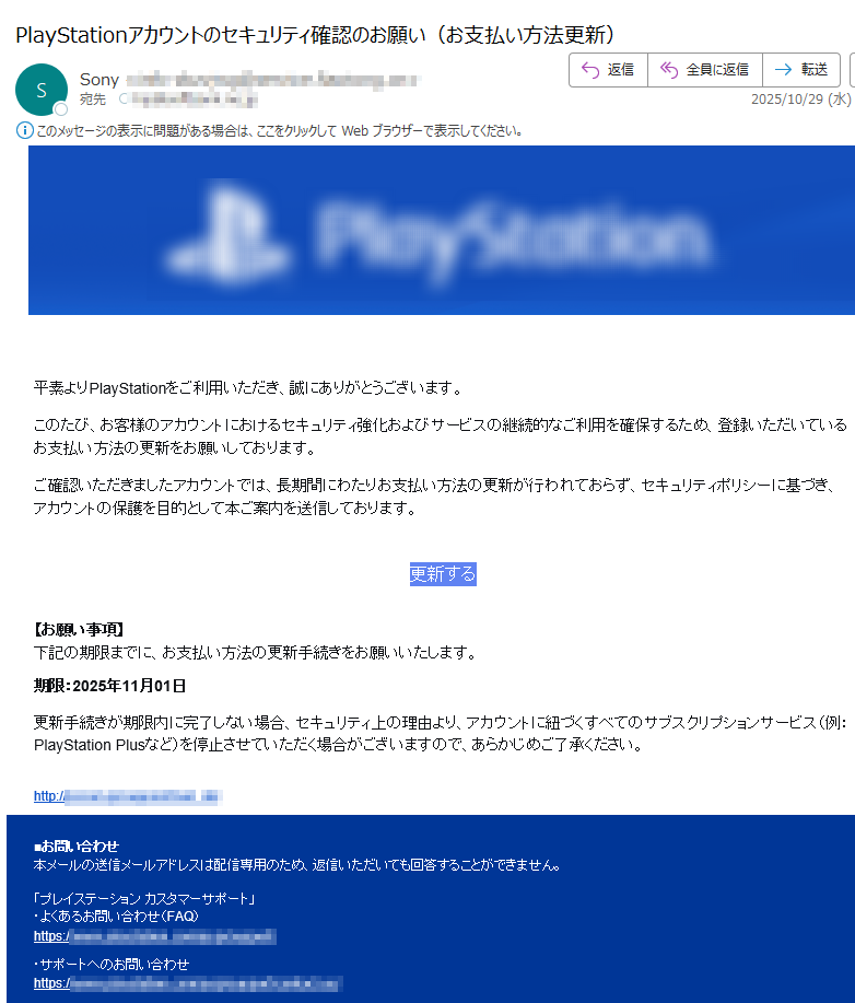 平素よりPlayStationをご利用いただき、誠にありがとうございます。 このたび、お客様のアカウントにおけるセキュリティ強化およびサービスの継続的なご利用を確保するため、登録いただいているお支払い方法の更新をお願いしております。 ご確認いただきましたアカウントでは、長期間にわたりお支払い方法の更新が行われておらず、セキュリティポリシーに基づき、アカウントの保護を目的として本ご案内を送信しております。 更新する【お願い事項】下記の期限までに、お支払い方法の更新手続きをお願いいたします。 期限:2025年11月01日 更新手続きが期限内に完了しない場合、セキュリティ上の理由より、アカウントに紐づくすべてのサブスクリプションサービス(例:PlayStation Plusなど)を停止させていただく場合がございますので、あらかじめご了承ください。 http:/■お問い合わせ本メールの送信メールアドレスは配信専用のため、返信いただいても回答することができません。 「プレイステーション カスタマーサポート」・よくあるお問い合わせ(FAQ)https: ・サポートへのお問い合わせhttps:// PlayStationおよびPlayStationは株式会社ソニー・インタラクティブエンタテインメントの登録商標です。© 2025 Sony Interactive Entertainment LLC.