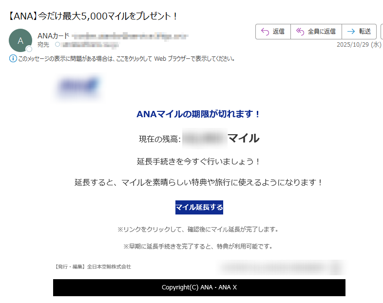 ANAマイルの期限が切れます!現在の残高:マイル延長手続きを今すぐ行いましょう!延長すると、マイルを素晴らしい特典や旅行に使えるようになります!マイル延長する ※リンクをクリックして、確認後にマイル延長が完了します。※早期に延長手続きを完了すると、特典が利用可能です。【発行・編集】全日本空輸株式会社	 Copyright(C) ANA・ANA X