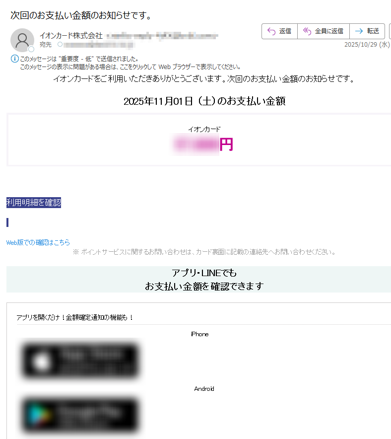 イオンカードをご利用いただきありがとうございます。次回のお支払い金額のお知らせです。 2025年11月01日 (土)のお支払い金額イオンカード円利用明細を確認 Web版での確認はこちら ※ ポイントサービスに関するお問い合わせは、カード裏面に記載の連絡先へお問い合わせください。 アプリ・LINEでもお支払い金額を確認できますアプリを開くだけ!金額確定通知の機能も!iPhone Android いつものLINEで簡単アクセスLINEミニアプリ友だち追加低気圧と前線による大雨に伴う災害により被害を受けられた地域の皆さまに、謹んでお見舞い申し上げます。皆さまの一日も早い復旧をお祈り申し上げます。弊社では、被害を受けられたカード会員さま、加盟店さまからのお問い合わせ、ご相談を承っております。詳しくはこちら > ハンドルネームの設定はこちら >メール冒頭にハンドルネームが表示されることにより、不審なメールと見分けることができます。(設定がない場合はカード名称を表示します)お客さま情報の更新はこちら >より安心してカードをご利用いただくために、定期的なお客さま情報(外国籍のお客さまは在留期間などの情報を含む)の更新をお願いいたします。住所変更がある際は弊社からのご案内が届かない場合もありますので、お早めにお手続きをお願いいたします。お問い合わせ先(お客さまサポート)はこちら >※ 本メールは重要なお知らせのため、メール配信を「受け取らない」に設定されている方にも送信しております。 発行者イオンフィナンシャルサービス株式会社東京都 ※現在、弊社へ多くのお問い合わせをいただいており、電話がつながりにくくなっています。FAQやチャットボットなど便利なサービスもご用意していますので、上のリンク先からご利用ください。※このメールは送信専用のため、返信されても確認できません。©AEON Co., Ltd. 2025