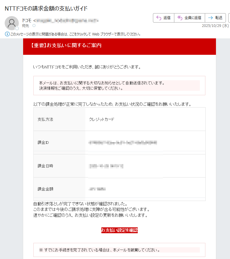 【重要】お支払いに関するご案内 いつもNTTドコモをご利用いただき、誠にありがとうございます。本メールは、お支払いに関する大切なお知らせとして自動送信されています。決済情報をご確認のうえ、大切に保管してください。 以下の課金処理が正常に完了しなかったため、お支払い状況のご確認をお願いいたします。支払方法クレジットカード課金ID課金日時2025-10-29課金金額JPY 自動引き落としが完了できない状態が確認されました。このままでは今後のご請求処理に支障が出る可能性がございます。速やかにご確認のうえ、お支払い設定の更新をお願いいたします。お支払い設定を確認 ※ すでにお手続きを完了されている場合は、本メールを破棄してください。 NTTドコモ お問い合わせ先電話番号:メールアドレス: ※本メールは送信専用アドレスから自動送信されています。返信をいただいても対応できません。ご不明点はご利用中のサービス提供元またはドコモ公式サポートまでお問い合わせください。© NTT DOCOMO, INC. All Rights Reserved.