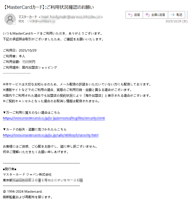いつもMasterCardカードをご利用いただき、ありがとうございます。下記の承認照会取引がございましたため、ご確認をお願いいたします。 ご利用日:2025/10/29ご利用者:本人ご利用金額:円ご利用場所:国内加盟店ショッピング ※本サービスは大切なお知らせのため、メール配信の許諾をいただいていない方にも配信しております。※通販サイトなどでのご利用の場合、実際のご利用日時・金額と異なる場合がございます。 ※国内でご利用された場合でも加盟店の契約状況により「海外加盟店」と表示される場合がございます。※ご契約キャンセルとなった場合のお取消し情報は配信されません。▼万一ご利用に覚えのない場合はこちらhttps:/▼カードの紛失・盗難に気づかれたらこちらhttps:/お客様にはご迷惑、ご心配をお掛けし、誠に申し訳ございません。 何卒ご理解いただきたくお願い申しあげます。■発行者■ マスターカード ジャパン株式会社 東京都@ 1994-2024 Mastercard. 無断転載および再配布を禁じます。