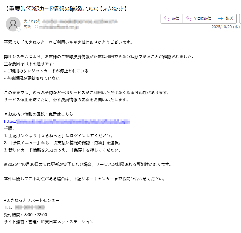 平素より「えきねっと」をご利用いただき誠にありがとうございます。 弊社システムにより、お客様のご登録決済情報が正常に利用できない状態であることが確認されました。 主な要因は以下の通りです: - ご利用のクレジットカードが停止されている - 有効期限が更新されていない このままでは、きっぷ予約など一部サービスがご利用いただけなくなる可能性があります。 サービス停止を防ぐため、必ず決済情報の更新をお願いいたします。 ▼お支払い情報の確認・更新はこちら https:/手順: 1. 上記リンクより「えきねっと」にログインしてください。 2. 「会員メニュー」から「お支払い情報の確認・更新」を選択。 3. 新しいカード情報を入力のうえ、「保存」を押してください。 ※2025年10月30日までに更新が完了しない場合、サービスが制限される可能性があります。 本件に関してご不明点がある場合は、下記サポートセンターまでお問い合わせください。 ◆えきねっとサポートセンター TEL: 受付時間:8:00〜22:00 サイト運営・管理:JR東日本ネットステーション