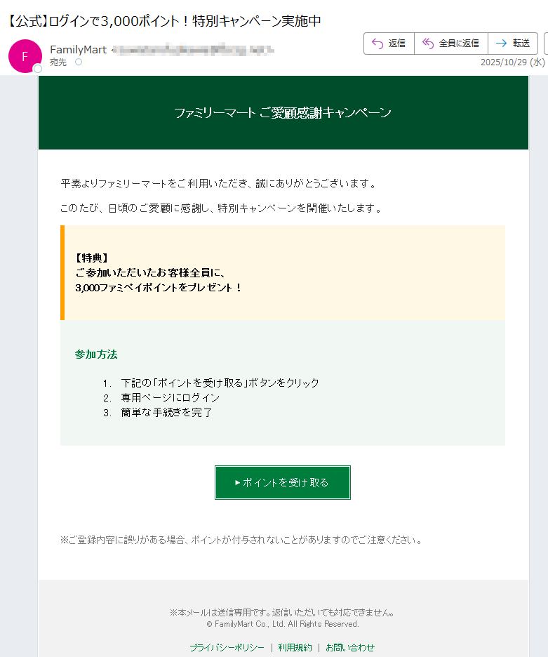 ファミリーマート ご愛顧感謝キャンペーン 平素よりファミリーマートをご利用いただき、誠にありがとうございます。 このたび、日頃のご愛顧に感謝し、特別キャンペーンを開催いたします。 【特典】ご参加いただいたお客様全員に、3,000ファミペイポイントをプレゼント! 参加方法 1.下記の「ポイントを受け取る」ボタンをクリック 2.専用ページにログイン 3.簡単な手続きを完了 ▶ ポイントを受け取る ※ご登録内容に誤りがある場合、ポイントが付与されないことがありますのでご注意ください。 ※本メールは送信専用です。返信いただいても対応できません。© FamilyMart Co., Ltd. All Rights Reserved.プライバシーポリシー | 利用規約 | お問い合わせ