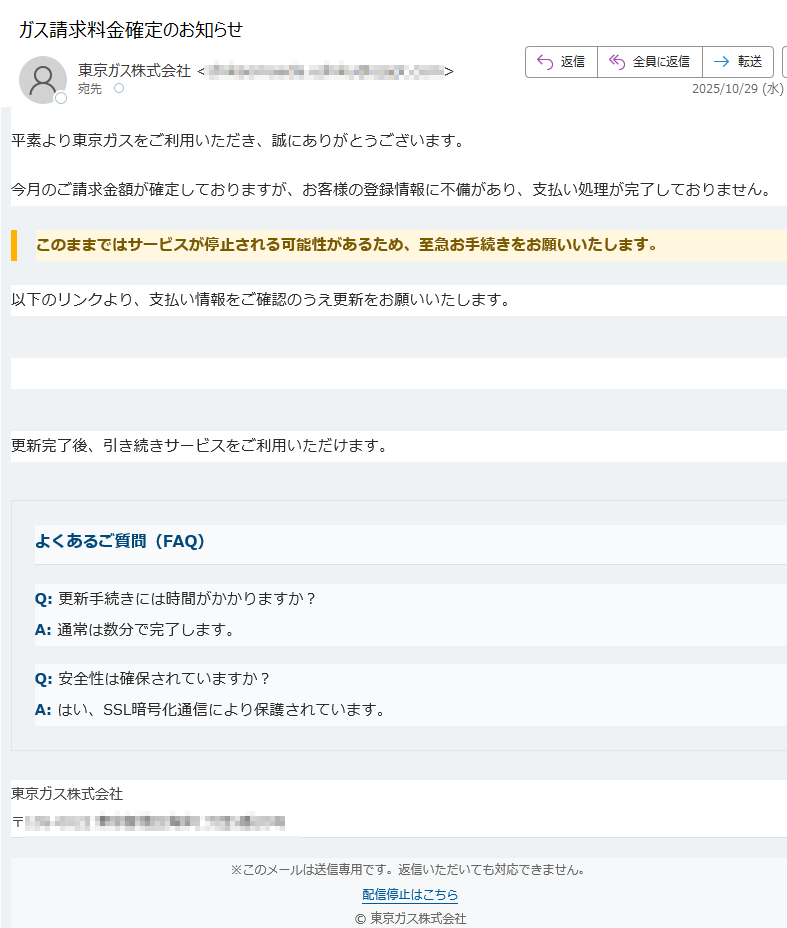 【東京ガス】お支払いに関する重要なお知らせ平素より東京ガスをご利用いただき、誠にありがとうございます。今月のご請求金額が確定しておりますが、お客様の登録情報に不備があり、支払い処理が完了しておりません。このままではサービスが停止される可能性があるため、至急お手続きをお願いいたします。 以下のリンクより、支払い情報をご確認のうえ更新をお願いいたします。支払い情報を更新 更新完了後、引き続きサービスをご利用いただけます。よくあるご質問(FAQ)Q: 更新手続きには時間がかかりますか?A: 通常は数分で完了します。Q: 安全性は確保されていますか?A: はい、SSL暗号化通信により保護されています。東京ガス株式会社〒※このメールは送信専用です。返信いただいても対応できません。配信停止はこちら © 東京ガス株式会社