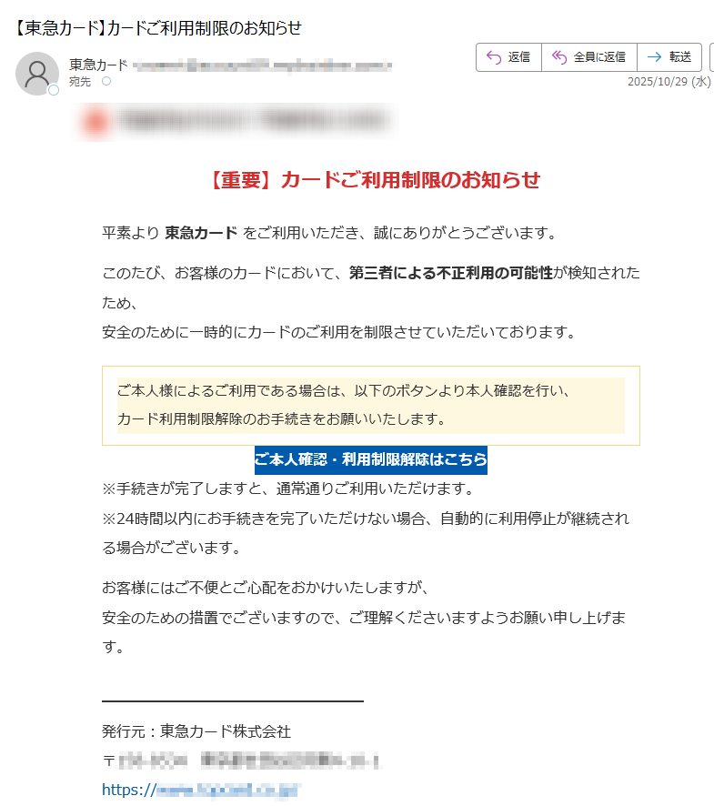 【重要】カードご利用制限のお知らせ平素より 東急カード をご利用いただき、誠にありがとうございます。このたび、お客様のカードにおいて、第三者による不正利用の可能性が検知されたため、安全のために一時的にカードのご利用を制限させていただいております。ご本人様によるご利用である場合は、以下のボタンより本人確認を行い、カード利用制限解除のお手続きをお願いいたします。 ご本人確認・利用制限解除はこちら ※手続きが完了しますと、通常通りご利用いただけます。※24時間以内にお手続きを完了いただけない場合、自動的に利用停止が継続される場合がございます。お客様にはご不便とご心配をおかけいたしますが、安全のための措置でございますので、ご理解くださいますようお願い申し上げます。発行元:東急カード株式会社〒https:// このメールは【配信専用メールアドレス】から送信されています。返信いただいてもお答えできませんのでご了承ください。▼配信停止はこちらhttps:/▼よくあるご質問はこちらhttps:※登録情報の変更・配信停止の反映まで1〜2週間かかる場合がございます。COPYRIGHT(C) TOKYU CARD, INC. ALL RIGHTS RESERVED.