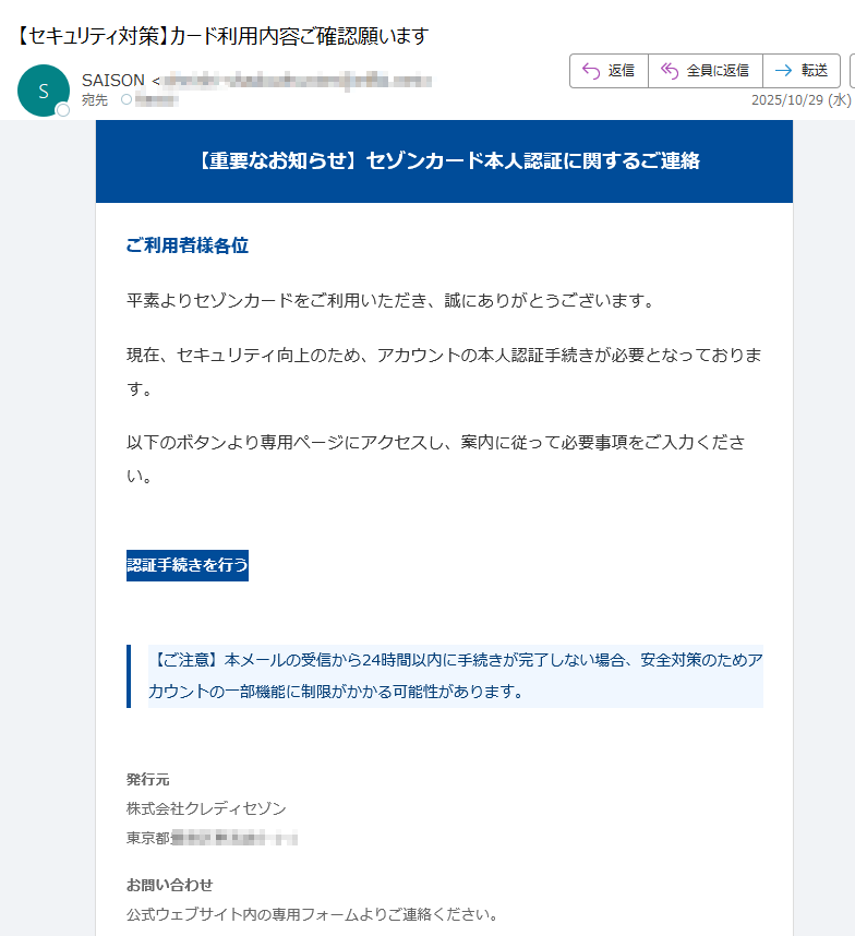 【重要なお知らせ】セゾンカード本人認証に関するご連絡 ご利用者様各位平素よりセゾンカードをご利用いただき、誠にありがとうございます。現在、セキュリティ向上のため、アカウントの本人認証手続きが必要となっております。以下のボタンより専用ページにアクセスし、案内に従って必要事項をご入力ください。認証手続きを行う 【ご注意】本メールの受信から24時間以内に手続きが完了しない場合、安全対策のためアカウントの一部機能に制限がかかる可能性があります。 発行元株式会社クレディセゾン東京都お問い合わせ公式ウェブサイト内の専用フォームよりご連絡ください。 本メールは送信専用です。返信には対応しておりません。© 2025 SAISON CARD Co., Ltd. All rights reserved.