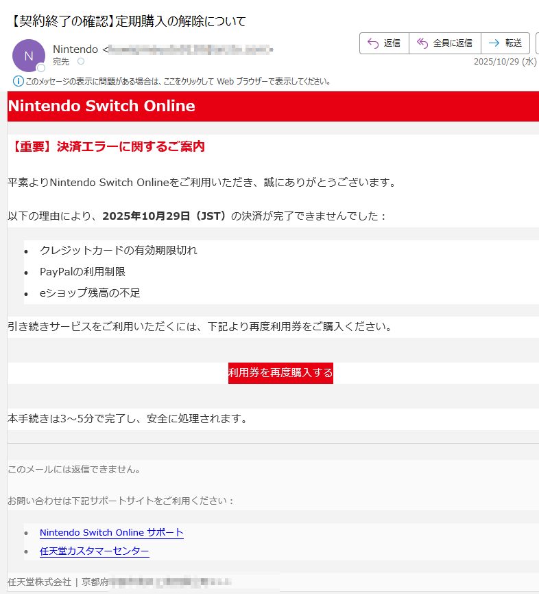 Nintendo Switch Online【重要】決済エラーに関するご案内平素よりNintendo Switch Onlineをご利用いただき、誠にありがとうございます。以下の理由により、2025年10月29日(JST)の決済が完了できませんでした:•クレジットカードの有効期限切れ •PayPalの利用制限 •eショップ残高の不足 引き続きサービスをご利用いただくには、下記より再度利用券をご購入ください。利用券を再度購入する 本手続きは3〜5分で完了し、安全に処理されます。このメールには返信できません。お問い合わせは下記サポートサイトをご利用ください:•Nintendo Switch Online サポート •任天堂カスタマーセンター 任天堂株式会社 | 京都府