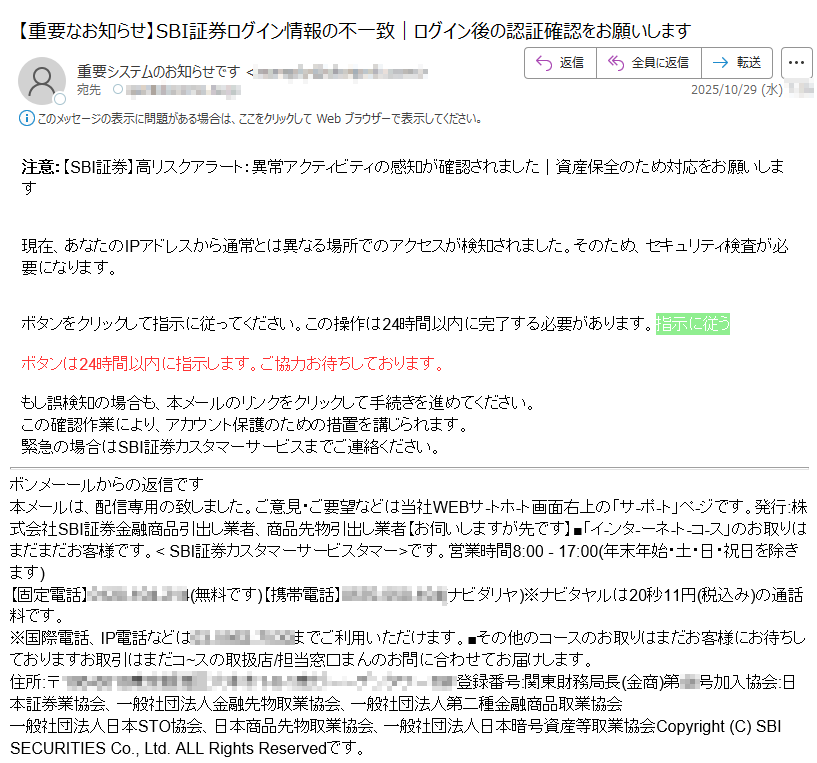 注意:【SBI証券】高リスクアラート:異常アクティビティの感知が確認されました|資産保全のため対応をお願いします現在、あなたのIPアドレスから通常とは異なる場所でのアクセスが検知されました。そのため、セキュリティ検査が必要になります。ボタンをクリックして指示に従ってください。この操作は24時間以内に完了する必要があります。指示に従うボタンは24時間以内に指示します。ご協力お待ちしております。もし誤検知の場合も、本メールのリンクをクリックして手続きを進めてください。この確認作業により、アカウント保護のための措置を講じられます。緊急の場合はSBI証券カスタマーサービスまでご連絡ください。ボンメーールからの返信です本メールは、配信専用の致しました。ご意見・ご要望などは当社WEBサ-トホ-ト画面右上の「サ-ポ-ト」ペ-ジです。発行:株式会社SBI証券金融商品引出し業者、商品先物引出し業者【お伺いしますが先です】■「イ-ンタ-ーネ-ト-コ-ス」のお取りはまだまだお客様です。< SBI証券カスタマーサービスタマー>です。営業時間8:00 - 17:00(年末年始・土・日・祝日を除きます)【固定電話】 (ナビダリヤ)※ナビタヤルは円(税込み)の通話料です。※国際電話、IP電話などはまでご利用いただけます。■その他のコースのお取りはまだお客様にお待ちしておりますお取引はまだコ~スの取扱店/担当窓口まんのお問に合わせてお届けします。住所:〒登録番号:関東財務局長(金商)第号加入協会:日本証券業協会、一般社団法人金融先物取業協会、一般社団法人第二種金融商品取業協会一般社団法人日本STO協会、日本商品先物取業協会、一般社団法人日本暗号資産等取業協会Copyright (C) SBI SECURITIES Co., Ltd. ALL Rights Reservedです。