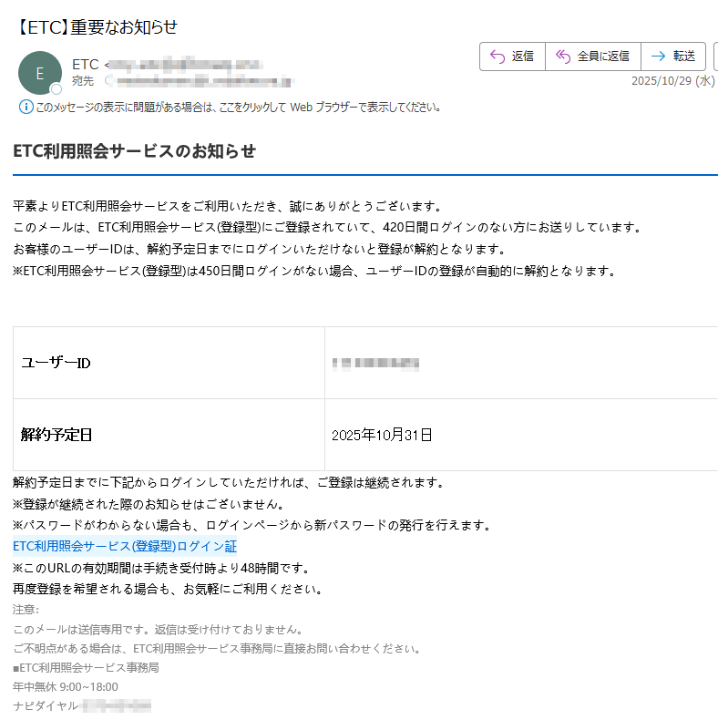 ETC利用照会サービスのお知らせ平素よりETC利用照会サービスをご利用いただき、誠にありがとうございます。このメールは、ETC利用照会サービス(登録型)にご登録されていて、420日間ログインのない方にお送りしています。お客様のユーザーIDは、解約予定日までにログインいただけないと登録が解約となります。※ETC利用照会サービス(登録型)は450日間ログインがない場合、ユーザーIDの登録が自動的に解約となります。ユーザーID解約予定日2025年10月31日解約予定日までに下記からログインしていただければ、ご登録は継続されます。※登録が継続された際のお知らせはございません。※パスワードがわからない場合も、ログインページから新パスワードの発行を行えます。ETC利用照会サービス(登録型)ログイン証 ※このURLの有効期間は手続き受付時より48時間です。再度登録を希望される場合も、お気軽にご利用ください。注意:このメールは送信専用です。返信は受け付けておりません。ご不明点がある場合は、ETC利用照会サービス事務局に直接お問い合わせください。■ETC利用照会サービス事務局年中無休 9:00~18:00ナピダイヤル