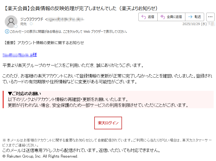 【重要】アカウント情報の更新に関するお知らせ 様平素より楽天グループのサービスをご利用いただき、誠にありがとうございます。このたび、お客様の楽天アカウントにおいて登録情報の更新が正常に完了しなかったことを確認いたしました。登録されているカードの有効期限や住所情報などに変更がある可能性がございます。▼ご対応のお願い以下のリンクよりアカウント情報の再確認・更新をお願いいたします。更新が行われない場合、安全保護のため一部サービスの利用を制限させていただくことがございます。楽天ログイン※ 本メールはお客様のアカウントに関する重要なお知らせとして自動配信されています。ご利用に心当たりがない場合は、楽天カスタマーサービスまでご連絡ください。このメールは送信専用アドレスから配信されています。返信いただいても対応できません。© Rakuten Group, Inc. All Rights Reserved.