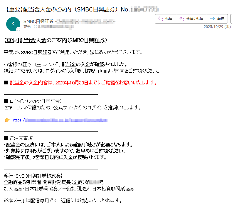 【重要】配当金入金のご案内(SMBC日興証券)平素よりSMBC日興証券をご利用いただき、誠にありがとうございます。お客様の証券口座において、配当金の入金が確認されました。詳細につきましては、ログインのうえ「取引履歴」画面より内容をご確認ください。■ 配当金の入金内容は、2025年10月30日までにご確認をお願いいたします。■ ログイン(SMBC日興証券)セキュリティ保護のため、公式サイトからのログインを推奨いたします。https:// ■ ご注意事項・配当金の反映には、ご本人による確認手続きが必要となります。・対象枠には限りがございますので、お早めにご確認ください。・確認完了後、2営業日以内に入金が反映されます。発行:SMBC日興証券株式会社金融商品取引業者 関東財務局長(金商)第号加入協会:日本証券業協会/一般社団法人 日本投資顧問業協会※本メールは配信専用です。返信には対応いたしかねます。