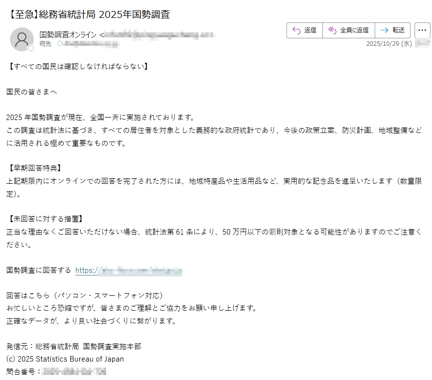 【すべての国民は確認しなければならない】国民の皆さまへ2025年国勢調査が現在、全国一斉に実施されております。この調査は統計法に基づき、すべての居住者を対象とした義務的な政府統計であり、今後の政策立案、防災計画、地域整備などに活用される極めて重要なものです。【早期回答特典】上記期限内にオンラインでの回答を完了された方には、地域特産品や生活用品など、実用的な記念品を進呈いたします(数量限定)。【未回答に対する措置】正当な理由なくご回答いただけない場合、統計法第条により、50万円以下の罰則対象となる可能性がありますのでご注意ください。国勢調査に回答する https://回答はこちら(パソコン・スマートフォン対応)お忙しいところ恐縮ですが、皆さまのご理解とご協力をお願い申し上げます。正確なデータが、より良い社会づくりに繋がります。発信元:総務省統計局 国勢調査実施本部(c) 2025 Statistics Bureau of Japan問合番号: