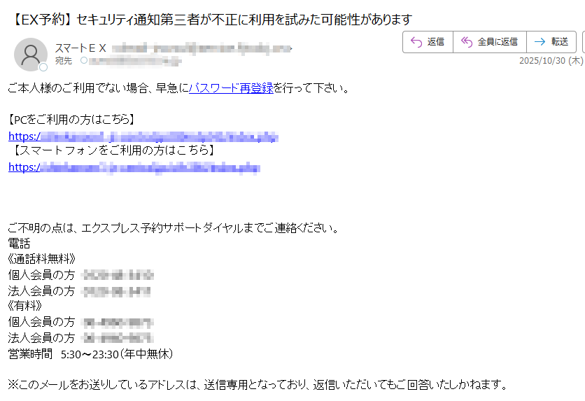 EX予約にログインしたことを通知するメールです。第三者が不正にログインを試みた可能性があります。 ご本人様のご利用でない場合、早急にパスワード再登録を行って下さい。 【PCをご利用の方はこちら】https://【スマートフォンをご利用の方はこちら】https://  ご不明の点は、エクスプレス予約サポートダイヤルまでご連絡ください。電話《通話料無料》個人会員の方法人会員の方《有料》個人会員の方法人会員の方営業時間 5:30〜23:30(年中無休)※このメールをお送りしているアドレスは、送信専用となっており、返信いただいてもご回答いたしかねます。