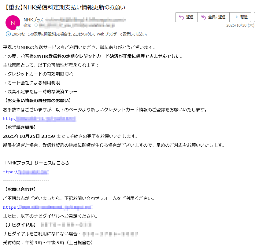 平素よりNHKの放送サービスをご利用いただき、誠にありがとうございます。この度、お客様のNHK受信料の定期クレジットカード決済が正常に処理できませんでした。主な原因として、以下の可能性が考えられます:・クレジットカードの有効期限切れ・カード会社による利用制限・残高不足または一時的な決済エラー【お支払い情報の再登録のお願い】お手数ではございますが、以下のページより新しいクレジットカード情報のご登録をお願いいたします。𝚑𝚝𝚝𝚙:/【お手続き期限】2025年10月25日 23:59 までに手続きの完了をお願いいたします。期限を過ぎた場合、受信料契約の継続に影響が生じる場合がございますので、早めのご対応をお願いいたします。「NHKプラス」サービスはこちら𝚝𝚝𝚙𝚜://【お問い合わせ】ご不明な点がございましたら、下記お問い合わせフォームをご利用ください。𝚑𝚝𝚝𝚙𝚜:/または、以下のナビダイヤルへお電話ください。【ナビダイヤル】ナビダイヤルをご利用になれない場合: 受付時間:午前9時~午後5時(土日祝含む)※12月30日午後5時~1月3日はご利用いただけません。【ナビダイヤル(受信契約関連)】ナビダイヤルをご利用になれない場合: 受付時間:午前9時~午後6時(土日祝含む)※12月30日午後5時~1月3日はご利用いただけません。Copyright NHK (Japan Broadcasting Corporation) All rights reserved.