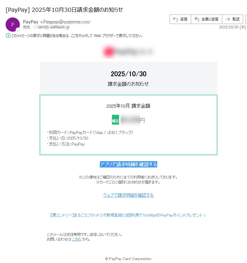 2025/10/30請求金額のお知らせ2025年10月 請求金額確定円 ・利用カード:PayPayカード(Visa / JCB | ブラック)・支払い日:2025/10/30・支払い方法:PayPayアプリで請求明細を確認する ※この通知はご確認のために全ての利用者にお送りしております。※カードごとに個別にお知らせが届きます。 ウェブで請求明細を確認する 【要エントリー】まるごとフラットリボ新規登録と3回利用で10,000ptのPayPayポイントプレゼント! このメールは送信専用です。返信しないでください。お問い合わせは こちら から。 © PayPay Card Corporation