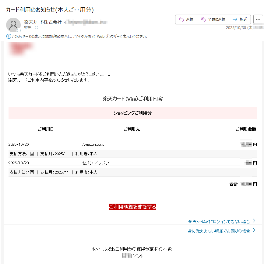 いつも楽天カードをご利用いただきありがとうございます。楽天カードご利用内容をお知らせいたします。 楽天カード(Visa)ご利用内容 ショッピングご利用分 ご利用日ご利用先ご利用金額2025/10/20Amazon.co.jp 円支払方法:1回 支払月:2025/11 利用者:本人 2025/10/23セブン-イレブン円支払方法:1回支払月:2025/11 | 利用者:本人 合計円 ご利用明細を確認する 楽天e-NAVIにログインできない場合  身に覚えのない明細でお困りの場合  本メール掲載ご利用分の獲得予定ポイント数:ポイント カード利用お知らせメールの登録・変更は、楽天e-NAVIよりお手続きください。 一部メールの受信環境によって正しく表示されない場合がございます。本メールに記載のご利用明細は、楽天e-NAVIまたは楽天カードアプリのご利用明細にてご確認ください。 本メールアドレスは送信専用となり、返信はお受けしておりません。メールアドレスの変更は、楽天e-NAVIよりお手続きください。 個人情報保護方針お客様サポート 発行元:楽天カード株式会社