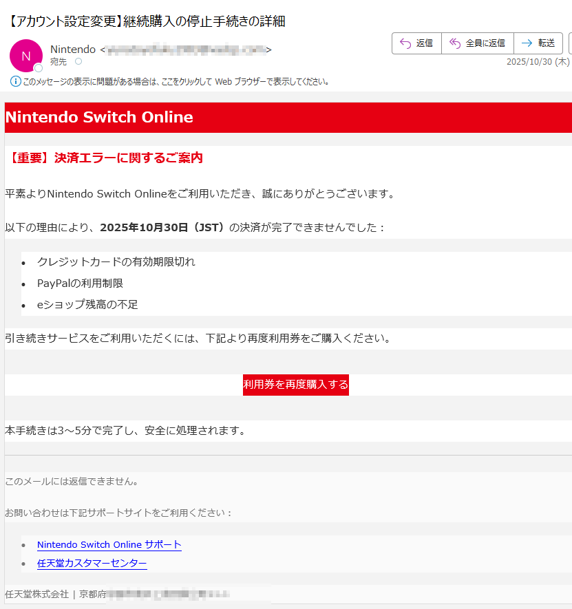 Nintendo Switch Online【重要】決済エラーに関するご案内平素よりNintendo Switch Onlineをご利用いただき、誠にありがとうございます。以下の理由により、2025年10月30日(JST)の決済が完了できませんでした:•クレジットカードの有効期限切れ •PayPalの利用制限 •eショップ残高の不足 引き続きサービスをご利用いただくには、下記より再度利用券をご購入ください。利用券を再度購入する 本手続きは3〜5分で完了し、安全に処理されます。このメールには返信できません。お問い合わせは下記サポートサイトをご利用ください:•Nintendo Switch Online サポート •任天堂カスタマーセンター 任天堂株式会社京都府