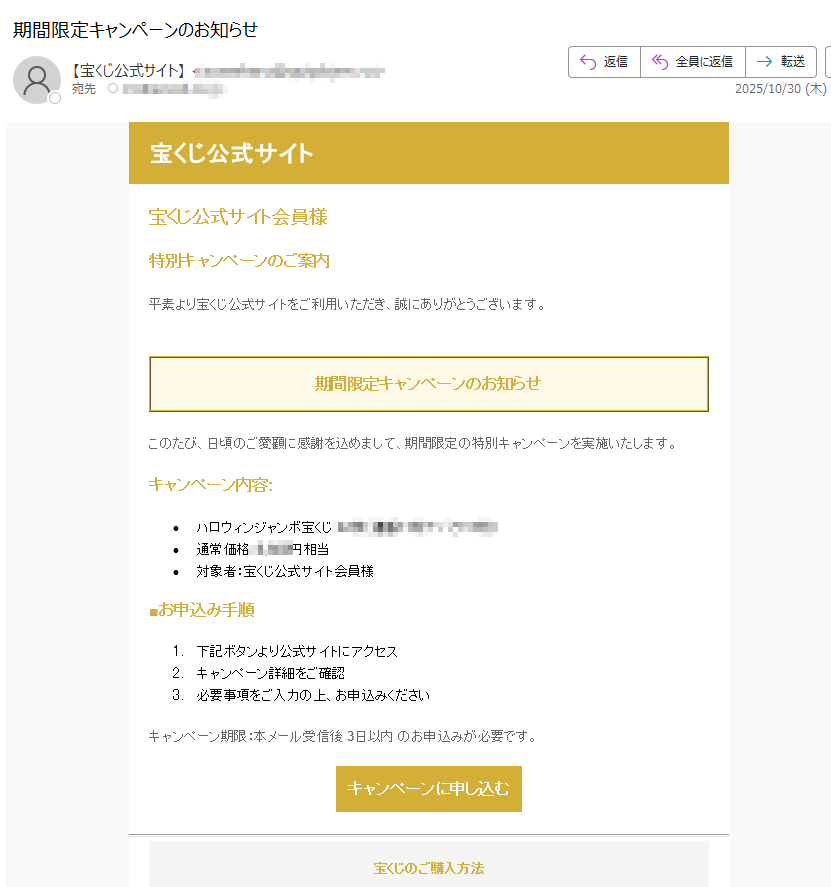 宝くじ公式サイト宝くじ公式サイト会員様 特別キャンペーンのご案内 平素より宝くじ公式サイトをご利用いただき、誠にありがとうございます。 期間限定キャンペーンのお知らせ このたび、日頃のご愛顧に感謝を込めまして、期間限定の特別キャンペーンを実施いたします。 キャンペーン内容: •ハロウィンジャンボ宝くじ枚) •通常価格円相当 •対象者:宝くじ公式サイト会員様 ■お申込み手順 1.下記ボタンより公式サイトにアクセス 2.キャンペーン詳細をご確認 3.必要事項をご入力の上、お申込みください キャンペーン期限:本メール受信後 3日以内 のお申込みが必要です。 キャンペーンに申し込む 宝くじのご購入方法 当選結果確認方法 よくあるご質問 お問い合わせ•このメールについて •このメールは宝くじ公式サイト会員様にお送りしています。 •配信停止はこちらから行えます。 •お問い合わせはお問い合わせフォームからご連絡ください。 •※本メールにご返信頂いてもお答えできませんのでご了承ください。 •【発行元】宝くじ公式サイト •宝くじカスタマーサポート 宝くじ公式サイト