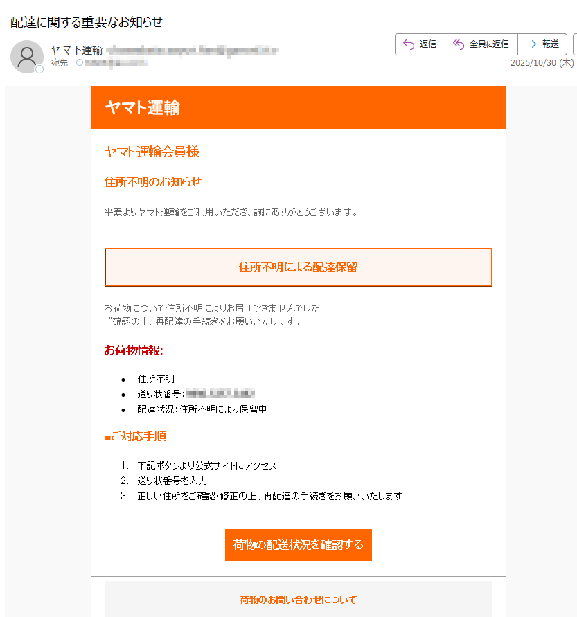ヤマト運輸 ヤマト運輸会員様 住所不明のお知らせ 平素よりヤマト運輸をご利用いただき、誠にありがとうございます。住所不明による配達保留 お荷物について住所不明によりお届けできませんでした。ご確認の上、再配達の手続きをお願いいたします。お荷物情報: •住所不明 •送り状番号:•配達状況:住所不明により保留中 ■ご対応手順 1.下記ボタンより公式サイトにアクセス 2.送り状番号を入力 3.正しい住所をご確認・修正の上、再配達の手続きをお願いいたします 荷物の配送状況を確認する荷物のお問い合わせについて 再配達のお申し込み方法 よくあるご質問 お問い合わせ•このメールについて •このメールはヤマト運輸のサービスをご利用の方にお送りしています。 •配信停止はこちらから行えます。 •お問い合わせはお問い合わせフォームからご連絡ください。 •※本メールにご返信頂いてもお答えできませんのでご了承ください。 •【発行元】ヤマト運輸株式会社 •ヤマト運輸カスタマーサポート ヤマト運輸株式会社
