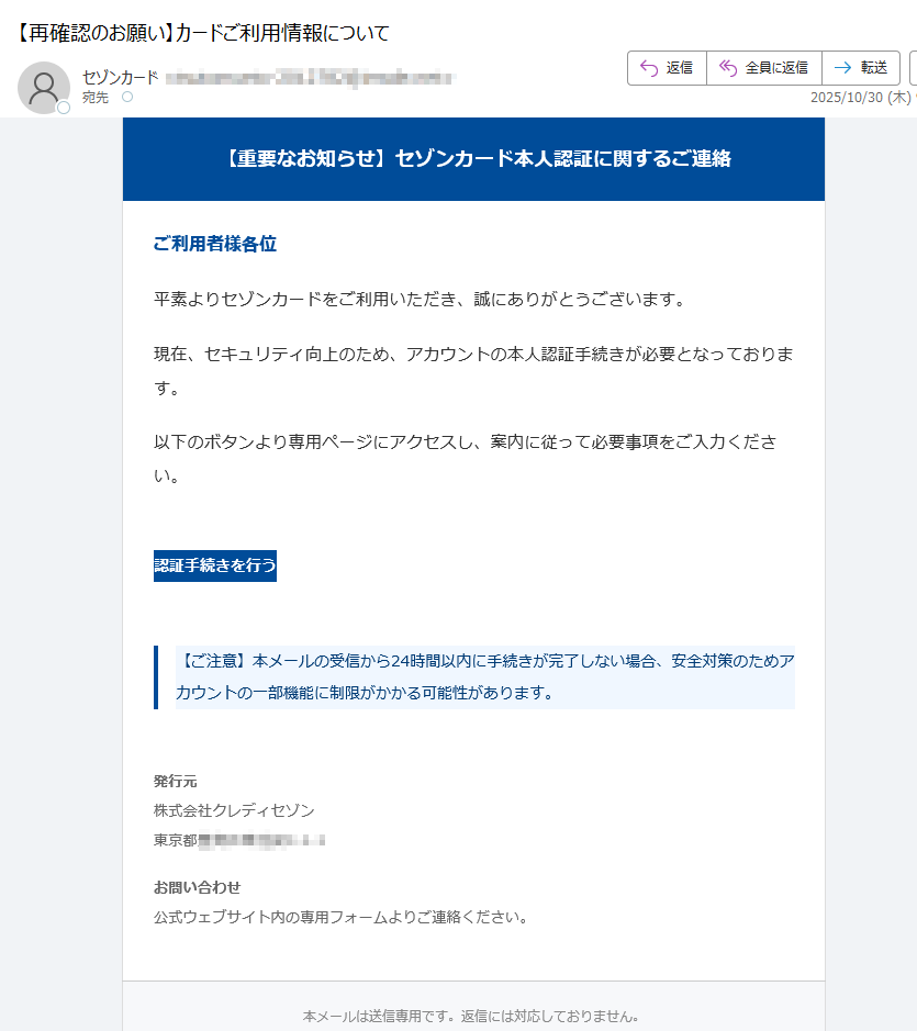 【重要なお知らせ】セゾンカード本人認証に関するご連絡 ご利用者様各位平素よりセゾンカードをご利用いただき、誠にありがとうございます。現在、セキュリティ向上のため、アカウントの本人認証手続きが必要となっております。以下のボタンより専用ページにアクセスし、案内に従って必要事項をご入力ください。認証手続きを行う 【ご注意】本メールの受信から24時間以内に手続きが完了しない場合、安全対策のためアカウントの一部機能に制限がかかる可能性があります。 発行元株式会社クレディセゾン東京都 お問い合わせ公式ウェブサイト内の専用フォームよりご連絡ください。 本メールは送信専用です。返信には対応しておりません。© 2025 SAISON CARD Co., Ltd. All rights reserved.