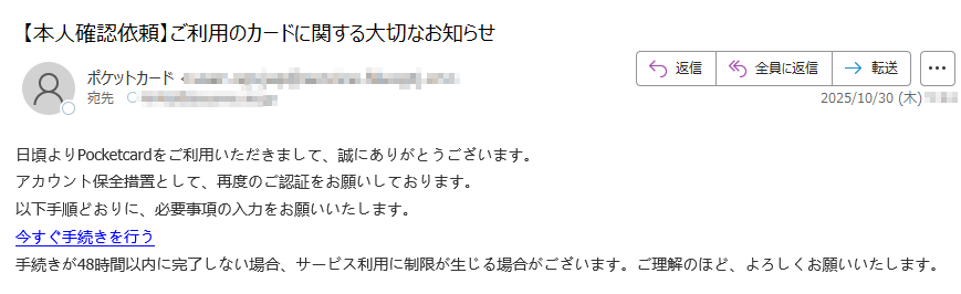 日頃よりPocketcardをご利用いただきまして、誠にありがとうございます。アカウント保全措置として、再度のご認証をお願いしております。以下手順どおりに、必要事項の入力をお願いいたします。今すぐ手続きを行う手続きが48時間以内に完了しない場合、サービス利用に制限が生じる場合がございます。ご理解のほど、よろしくお願いいたします。