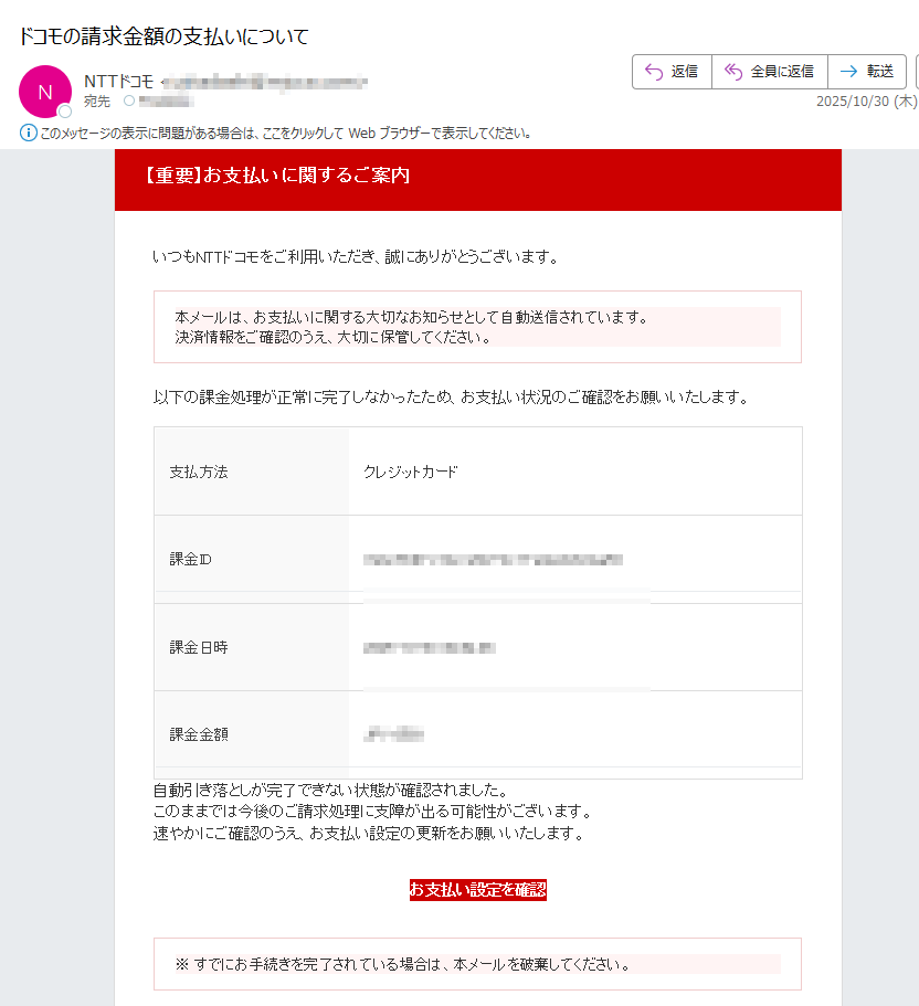 【重要】お支払いに関するご案内 いつもNTTドコモをご利用いただき、誠にありがとうございます。本メールは、お支払いに関する大切なお知らせとして自動送信されています。決済情報をご確認のうえ、大切に保管してください。 以下の課金処理が正常に完了しなかったため、お支払い状況のご確認をお願いいたします。支払方法クレジットカード課金ID課金日時2025-10-30課金金額JPY自動引き落としが完了できない状態が確認されました。このままでは今後のご請求処理に支障が出る可能性がございます。速やかにご確認のうえ、お支払い設定の更新をお願いいたします。お支払い設定を確認 ※ すでにお手続きを完了されている場合は、本メールを破棄してください。 NTTドコモ お問い合わせ先電話番号:メールアドレス:※本メールは送信専用アドレスから自動送信されています。返信をいただいても対応できません。ご不明点はご利用中のサービス提供元またはドコモ公式サポートまでお問い合わせください。© NTT DOCOMO, INC. All Rights Reserved.