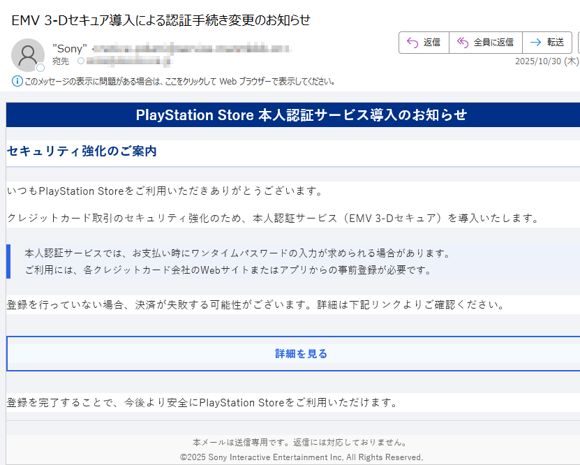 PlayStation Store 本人認証サービス導入のお知らせセキュリティ強化のご案内いつもPlayStation Storeをご利用いただきありがとうございます。クレジットカード取引のセキュリティ強化のため、本人認証サービス(EMV 3-Dセキュア)を導入いたします。本人認証サービスでは、お支払い時にワンタイムパスワードの入力が求められる場合があります。ご利用には、各クレジットカード会社のWebサイトまたはアプリからの事前登録が必要です。 登録を行っていない場合、決済が失敗する可能性がございます。詳細は下記リンクよりご確認ください。詳細を見る 登録を完了することで、今後より安全にPlayStation Storeをご利用いただけます。本メールは送信専用です。返信には対応しておりません。©2025 Sony Interactive Entertainment Inc. All Rights Reserved.