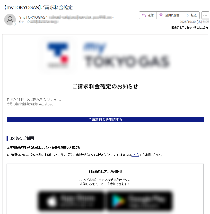 画像が表示されない場合はこちら ご請求料金確定のお知らせ日頃のご利用、誠にありがとうございます。今月の請求金額が確定いたしました。 ご請求料金を確認するよくあるご質問Q.使用量が変わらないのに、ガス・電気代が高いと感じるA . 資源価格の高騰や為替の影響により、ガス・電気の料金が高くなる場合がございます。詳しくはこちらをご確認ください。 料金確認はアプリが便利!いつでも簡単にチェックできるだけでなく、お楽しみコンテンツにも参加できます!   エリア別お知らせ・本お知らせは、月次サービス料金の確定通知となります。・詳細な料金情報は、毎月第8営業日より専用サイトで確認いただけます。その他のお客さまへ・専用サイトで料金・使用量等は更新されないため、ご契約先にお問い合せ下さい。配信停止お問い合わせ・よくある質問※このメールは、自動配信システムを利用し、送信専用のメールアドレスから配信しております。本メールにご返信いただいてもお答えできませんのでご了承ください。 【発行元】東京ガス株式会社〒