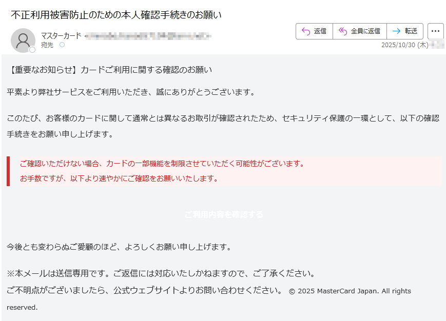 【重要なお知らせ】カードご利用に関する確認のお願い 平素より弊社サービスをご利用いただき、誠にありがとうございます。このたび、お客様のカードに関して通常とは異なるお取引が確認されたため、セキュリティ保護の一環として、以下の確認手続きをお願い申し上げます。ご確認いただけない場合、カードの一部機能を制限させていただく可能性がございます。お手数ですが、以下より速やかにご確認をお願いいたします。 ご利用内容を確認する 今後とも変わらぬご愛顧のほど、よろしくお願い申し上げます。※本メールは送信専用です。ご返信には対応いたしかねますので、ご了承ください。ご不明点がございましたら、公式ウェブサイトよりお問い合わせください。 © 2025 MasterCard Japan. All rights reserved.