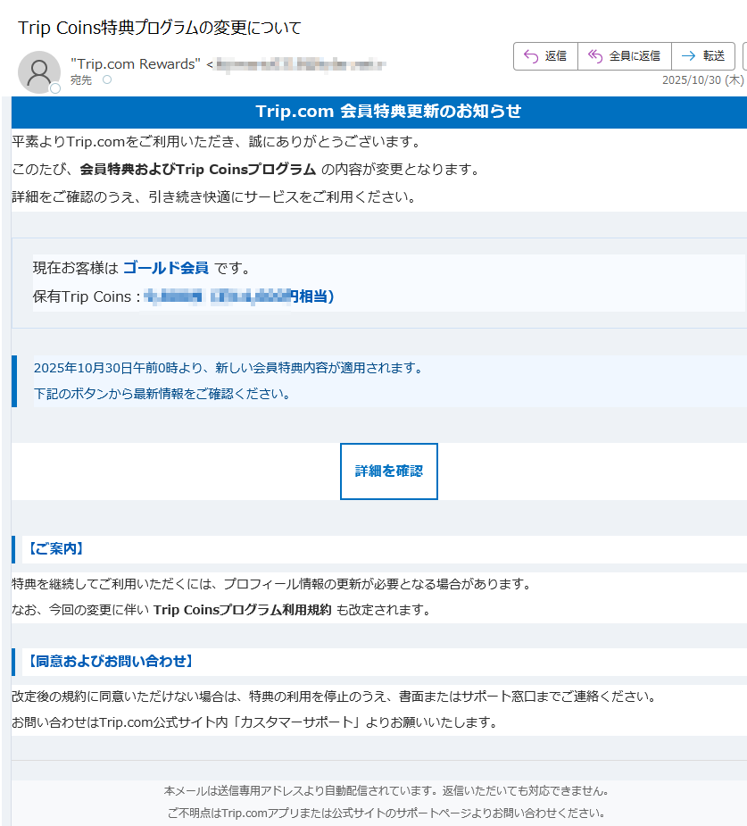 Trip.com 会員特典更新のお知らせ平素よりTrip.comをご利用いただき、誠にありがとうございます。このたび、会員特典およびTrip Coinsプログラム の内容が変更となります。詳細をご確認のうえ、引き続き快適にサービスをご利用ください。 現在お客様は ゴールド会員 です。保有Trip Coins:円相当) 2025年10月30日午前0時より、新しい会員特典内容が適用されます。下記のボタンから最新情報をご確認ください。 詳細を確認 【ご案内】特典を継続してご利用いただくには、プロフィール情報の更新が必要となる場合があります。なお、今回の変更に伴い Trip Coinsプログラム利用規約 も改定されます。 【同意およびお問い合わせ】改定後の規約に同意いただけない場合は、特典の利用を停止のうえ、書面またはサポート窓口までご連絡ください。お問い合わせはTrip.com公式サイト内「カスタマーサポート」よりお願いいたします。 本メールは送信専用アドレスより自動配信されています。返信いただいても対応できません。ご不明点はTrip.comアプリまたは公式サイトのサポートページよりお問い合わせください。© 2025 Trip.com Group Limited. All Rights Reserved.
