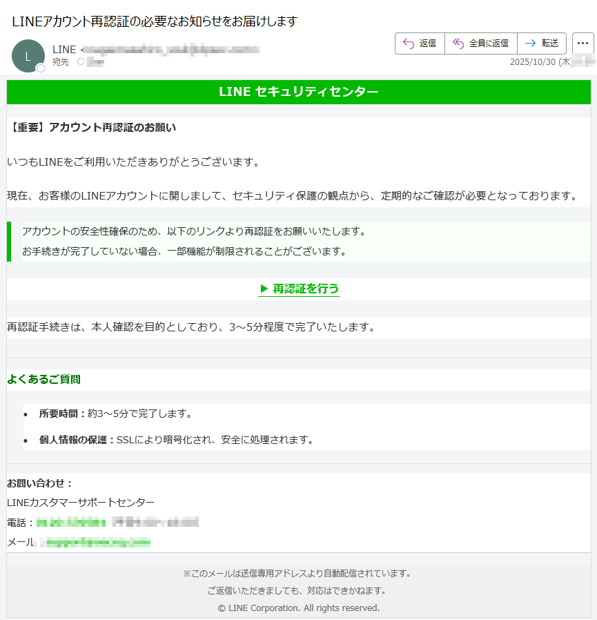 LINE セキュリティセンター【重要】アカウント再認証のお願いいつもLINEをご利用いただきありがとうございます。現在、お客様のLINEアカウントに関しまして、セキュリティ保護の観点から、定期的なご確認が必要となっております。アカウントの安全性確保のため、以下のリンクより再認証をお願いいたします。お手続きが完了していない場合、一部機能が制限されることがございます。 ▶ 再認証を行う 再認証手続きは、本人確認を目的としており、3〜5分程度で完了いたします。よくあるご質問•所要時間:約3〜5分で完了します。 •個人情報の保護:SSLにより暗号化され、安全に処理されます。 お問い合わせ:LINEカスタマーサポートセンター電話:(平日9:00〜18:00)メール: ※このメールは送信専用アドレスより自動配信されています。ご返信いただきましても、対応はできかねます。© LINE Corporation. All rights reserved.