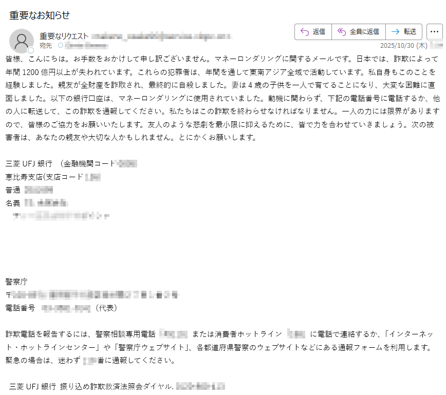 皆様、こんにちは。お手数をおかけして申し訳ございません。マネーロンダリングに関するメールです。日本では、詐欺によって年間1200億円以上が失われています。これらの犯罪者は、年間を通して東南アジア全域で活動しています。私自身もこのことを経験しました。親友が全財産を詐取され、最終的に自殺しました。妻は4歳の子供を一人で育てることになり、大変な困難に直面しました。以下の銀行口座は、マネーロンダリングに使用されていました。動機に関わらず、下記の電話番号に電話するか、他の人に転送して、この詐欺を通報してください。私たちはこの詐欺を終わらせなければなりません。一人の力には限界がありますので、皆様のご協力をお願いいたします。友人のような悲劇を最小限に抑えるために、皆で力を合わせていきましょう。次の被害者は、あなたの親友や大切な人かもしれません。とにかくお願いします。三菱UFJ銀行 (金融機関コード)恵比寿支店(支店コード)普通名義警察庁〒電話番号(代表)詐欺電話を報告するには、警察相談専用電話「#」または消費者ホットライン「」に電話で連絡するか、「インターネット・ホットラインセンター」や「警察庁ウェブサイト」、各都道府県警察のウェブサイトなどにある通報フォームを利用します。緊急の場合は、迷わず番に通報してください。  三菱UFJ銀行 振り込め詐欺救済法照会ダイヤル.