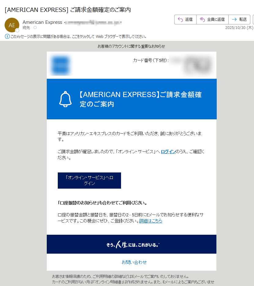 お客様のアカウントに関する重要なお知らせ カード番号(下5桁): 平素はアメリカン・エキスプレスのカードをご利用いただき、誠にありがとうございます。 ご請求金額が確定しましたので、「オンライン・サービス」へ ログインのうえ、ご確認ください。「オンライン・サービス」へログイン「口座振替のお知らせ」も合わせてご利用ください。 口座の振替金額と振替日を、振替日の2 - 5日前にEメールでお知らせする便利なサービスです。この機会にぜひ、ご登録ください。詳細はこちら お問い合わせお客さま情報保護のため、ご利用明細の詳細などはEメールでご案内いたしておりません。カードのご利用がない月は「オンライン明細書」は作成されません。また、Eメールによるご案内もございません。「オンライン明細書サービス」にご登録されていても、分割払いおよびリボルビング払いのご利用がある場合、ボーナス払いの請求月・支払い完了月、キャッシング、カード・ローンご請求残高がある場合(法令に定められている書面交付義務に基づきます)、またその他当社が必要と認めた場合には、「カードご利用代金明細書」を郵送させていただきます。ご入力いただいたEメールアドレスに誤りがあったり、通信障害等によりEメールをお送りできない場合は、ご登録のご利用代金明細書送付先へ、その旨を記載したお手紙を郵送させていただく場合がございます。配信アドレスの変更は、「オンライン・サービス」のご登録情報の変更よりお手続きください。このメールは送信専用メールアドレスから自動送信されています。ご返信いただいてもお応えいたしかねますので、ご了承ください。 【配信元】 アメリカン・エキスプレス・インターナショナル,Inc.〒Copyright (c) 2025 American Express International, Inc. All Rights Reserved.