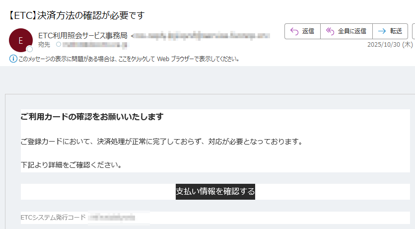 ご利用カードの確認をお願いいたしますご登録カードにおいて、決済処理が正常に完了しておらず、対応が必要となっております。 下記より詳細をご確認ください。支払い情報を確認する ETCシステム発行コード: