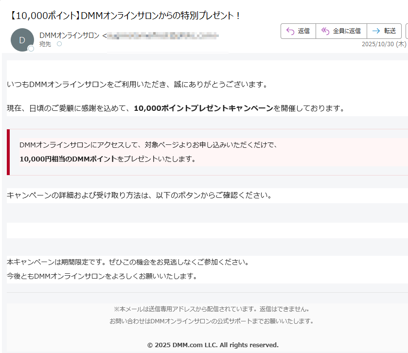 DMMオンラインサロンいつもDMMオンラインサロンをご利用いただき、誠にありがとうございます。現在、日頃のご愛顧に感謝を込めて、10,000ポイントプレゼントキャンペーンを開催しております。DMMオンラインサロンにアクセスして、対象ページよりお申し込みいただくだけで、10,000円相当のDMMポイントをプレゼントいたします。 キャンペーンの詳細および受け取り方法は、以下のボタンからご確認ください。10,000ポイントを受け取る 本キャンペーンは期間限定です。ぜひこの機会をお見逃しなくご参加ください。今後ともDMMオンラインサロンをよろしくお願いいたします。※本メールは送信専用アドレスから配信されています。返信はできません。お問い合わせはDMMオンラインサロンの公式サポートまでお願いいたします。© 2025 DMM.com LLC. All rights reserved.