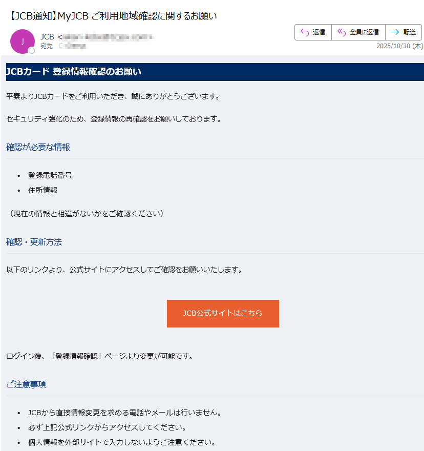 JCBカード 登録情報確認のお願い平素よりJCBカードをご利用いただき、誠にありがとうございます。セキュリティ強化のため、登録情報の再確認をお願いしております。確認が必要な情報•登録電話番号 •住所情報 (現在の情報と相違がないかをご確認ください)確認・更新方法以下のリンクより、公式サイトにアクセスしてご確認をお願いいたします。JCB公式サイトはこちらログイン後、「登録情報確認」ページより変更が可能です。ご注意事項•JCBから直接情報変更を求める電話やメールは行いません。 •必ず上記公式リンクからアクセスしてください。 •個人情報を外部サイトで入力しないようご注意ください。 カスタマーサポートご不明な点がございましたら、JCBカスタマーサポートまでお問い合わせください。このメールは送信専用です。返信はできません。JCB カスタマーセンターまでご連絡ください。© 2025 JCB Co., Ltd. All rights reserved.