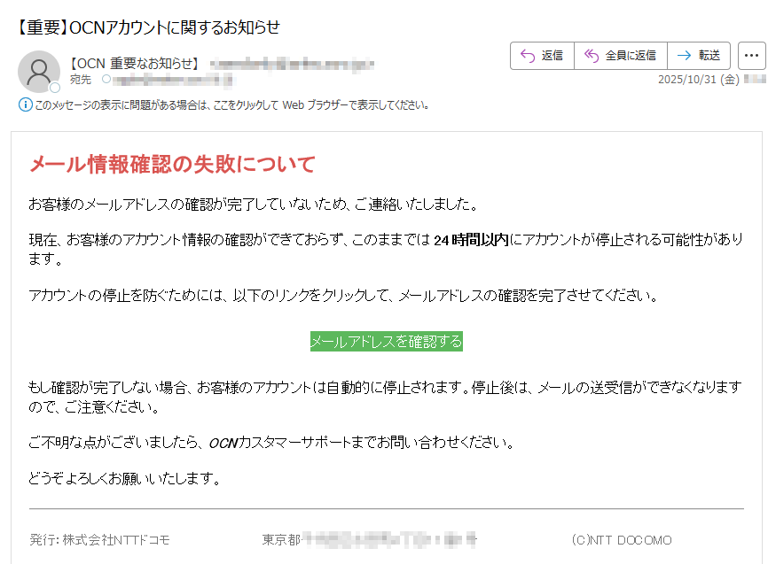 メール情報確認の失敗についてお客様のメールアドレスの確認が完了していないため、ご連絡いたしました。現在、お客様のアカウント情報の確認ができておらず、このままでは24時間以内にアカウントが停止される可能性があります。アカウントの停止を防ぐためには、以下のリンクをクリックして、メールアドレスの確認を完了させてください。メールアドレスを確認する もし確認が完了しない場合、お客様のアカウントは自動的に停止されます。停止後は、メールの送受信ができなくなりますので、ご注意ください。ご不明な点がございましたら、OCNカスタマーサポートまでお問い合わせください。どうぞよろしくお願いいたします。発行:株式会社NTTドコモ東京都(C)NTT DOCOMO