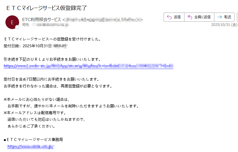 ETCマイレージサービスへの仮登録を受け付けました。 受付日時:2025年10月31日分 引き続き下記のURLよりお手続きをお願いいたします。 https://受付日を含め7日間以内にお手続きをお願いいたします。 お手続きを行わなかった場合は、再度仮登録が必要となります。 ※本メールにお心当たりがない場合は、お手数ですが、速やかに本メールを削除いただきますようお願いいたします。 ※本メールアドレスは配信専用です。  返信いただいても対応はいたしかねますので、あらかじめご了承ください。 ■ETCマイレージサービス事務局  https:/