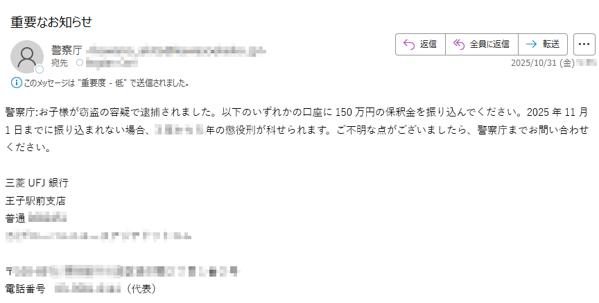 警察庁:お子様が窃盗の容疑で逮捕されました。以下のいずれかの口座に150万円の保釈金を振り込んでください。2025年11月1日までに振り込まれない場合年の懲役刑が科せられます。ご不明な点がございましたら、警察庁までお問い合わせください。三菱UFJ銀行 王子駅前支店普通〒電話番号(代表)