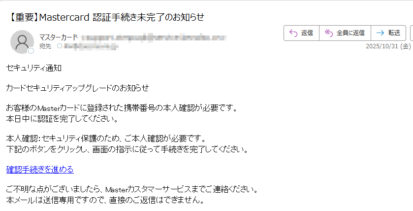 セキュリティ通知カードセキュリティアップグレードのお知らせお客様のMasterカードに登録された携帯番号の本人確認が必要です。本日中に認証を完了してください。本人確認:セキュリティ保護のため、ご本人確認が必要です。下記のボタンをクリックし、画面の指示に従って手続きを完了してください。確認手続きを進めるご不明な点がございましたら、Masterカスタマーサービスまでご連絡ください。本メールは送信専用ですので、直接のご返信はできません。