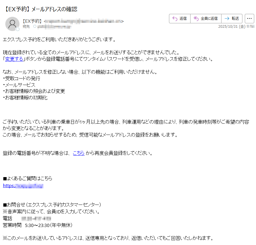 エクスプレス予約をご利用いただきありがとうございます。 現在登録されている全てのメールアドレスに、メールをお送りすることができませんでした。「変更する」ボタンから登録電話番号にてワンタイムパスワードを受信し、メールアドレスを修正してください。 なお、メールアドレスを修正しない場合、以下の機能はご利用いただけません。・受取コードの発行・メールサービス・お客様情報の照会および変更・お客様情報の初期化 ご予約いただいている列車の乗車日が1ヶ月以上先の場合、列車運用などの理由により、列車の発車時刻等がご希望の内容から変更となることがあります。この場合、メールでお知らせするため、受信可能なメールアドレスの登録をお願いします。登録の電話番号が不明な場合は、 こちら から再度会員登録をしてください。 ■よくあるご質問はこちらhttps:// ■お問合せ(エクスプレス予約カスタマーセンター)※音声案内に従って、会員IDを入力してください。電話営業時間 5:30〜23:30(年中無休)※このメールをお送りしているアドレスは、送信専用となっており、返信いただいてもご回答いたしかねます。