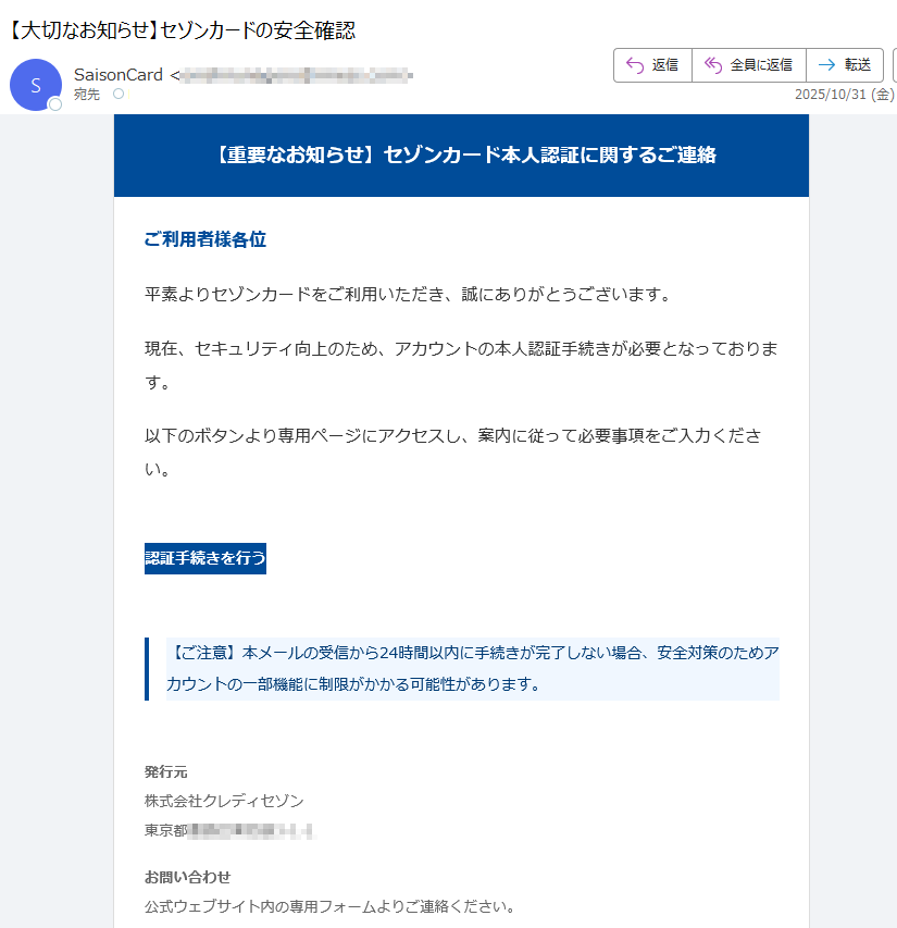 【重要なお知らせ】セゾンカード本人認証に関するご連絡 ご利用者様各位平素よりセゾンカードをご利用いただき、誠にありがとうございます。現在、セキュリティ向上のため、アカウントの本人認証手続きが必要となっております。以下のボタンより専用ページにアクセスし、案内に従って必要事項をご入力ください。認証手続きを行う 【ご注意】本メールの受信から24時間以内に手続きが完了しない場合、安全対策のためアカウントの一部機能に制限がかかる可能性があります。 発行元株式会社クレディセゾン東京都お問い合わせ公式ウェブサイト内の専用フォームよりご連絡ください。 本メールは送信専用です。返信には対応しておりません。© 2025 SAISON CARD Co., Ltd. All rights reserved.