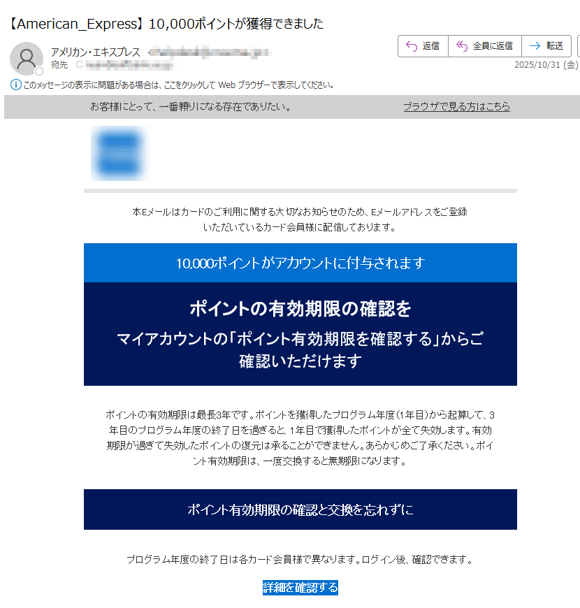 お客様にとって、一番頼りになる存在でありたい。ブラウザで見る方はこちら   本Eメールはカードのご利用に関する大切なお知らせのため、Eメールアドレスをご登録いただいているカード会員様に配信しております。 10,000ポイントがアカウントに付与されます ポイントの有効期限の確認を マイアカウントの「ポイント有効期限を確認する」からご確認いただけます ポイントの有効期限は最長3年です。ポイントを獲得したプログラム年度(1年目)から起算して、3年目のプログラム年度の終了日を過ぎると、1年目で獲得したポイントが全て失効します。有効期限が過ぎて失効したポイントの復元は承ることができません。あらかじめご了承ください。ポイント有効期限は、一度交換すると無期限になります。 ポイント有効期限の確認と交換を忘れずに プログラム年度の終了日は各カード会員様で異なります。ログイン後、確認できます。 詳細を確認する 注意事項 ・配信アドレスの変更は、マイアカウントにログイン後、ご登録情報の変更よりお手続きください。・本Eメールは送信専用Eメールアドレスから配信されています。ご返信いただいてもお応えいたしかねますのでご了承ください。・顧客プライバシーにつきましては、こちらをクリックしてご覧いただけます。 【発行】アメリカン・エキスプレス・インターナショナル, Inc.東京都 Copyright © American Express International, Inc. All Rights Reserved.