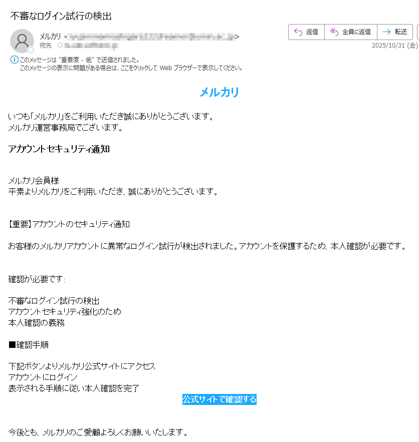 メルカリいつも「メルカリ」をご利用いただき誠にありがとうございます。メルカリ運営事務局でございます。アカウントセキュリティ通知メルカリ会員様平素よりメルカリをご利用いただき、誠にありがとうございます。【重要】アカウントのセキュリティ通知お客様のメルカリアカウントに異常なログイン試行が検出されました。アカウントを保護するため、本人確認が必要です。確認が必要です:不審なログイン試行の検出アカウントセキュリティ強化のため本人確認の義務■確認手順下記ボタンよりメルカリ公式サイトにアクセスアカウントにログイン表示される手順に従い本人確認を完了公式サイトで確認する今後とも、メルカリのご愛顧よろしくお願いいたします。※このメールはメルカリ会員様へ配信しています。 ■メールマガジンを止める方はこちらから ※手続きの都合上、停止後数回配信されることがございます。何卒ご了承ください。フリマアプリ『メルカリ』https://  「メルカリ」運営事務局 運営:メルカリ株式会社〒東京都Copyright (C) Mercari, Inc.